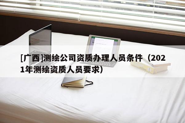 [广西]测绘公司资质办理人员条件（2021年测绘资质人员要求）