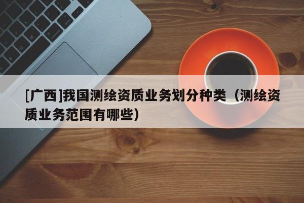 [广西]我国测绘资质业务划分种类（测绘资质业务范围有哪些）