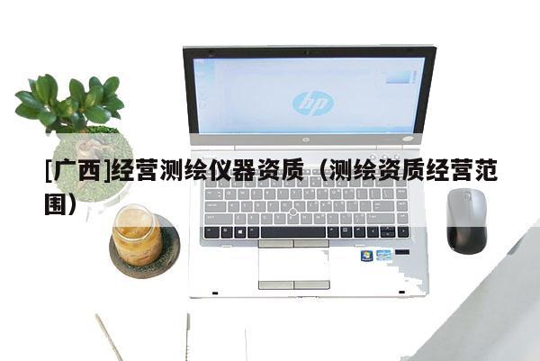 [广西]经营测绘仪器资质（测绘资质经营范围）