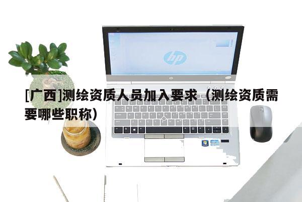 [广西]测绘资质人员加入要求（测绘资质需要哪些职称）
