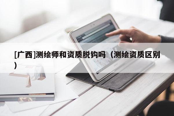 [广西]测绘师和资质脱钩吗（测绘资质区别）