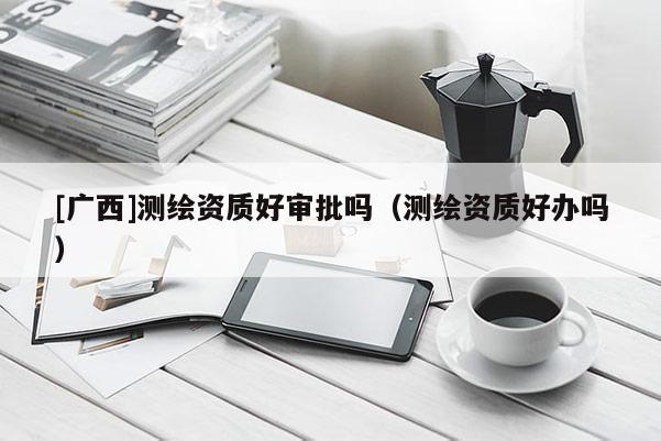 [广西]测绘资质好审批吗（测绘资质好办吗）