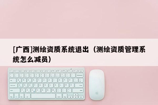 [广西]测绘资质系统退出（测绘资质管理系统怎么减员）