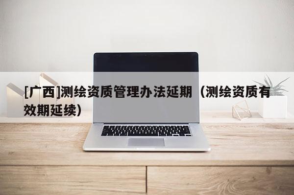 [广西]测绘资质管理办法延期（测绘资质有效期延续）