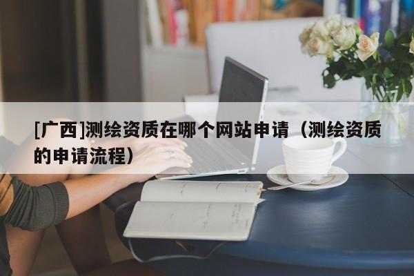 [广西]测绘资质在哪个网站申请（测绘资质的申请流程）