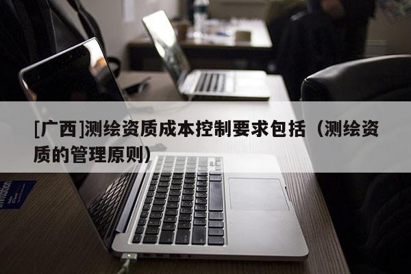 [广西]测绘资质成本控制要求包括（测绘资质的管理原则）