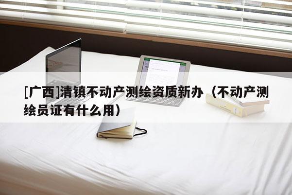 [广西]清镇不动产测绘资质新办（不动产测绘员证有什么用）