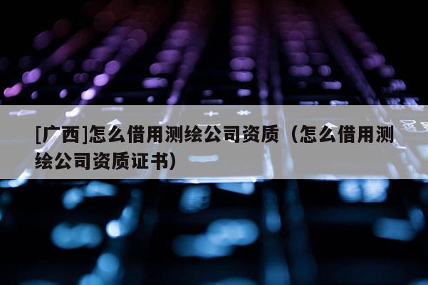 [广西]怎么借用测绘公司资质（怎么借用测绘公司资质证书）