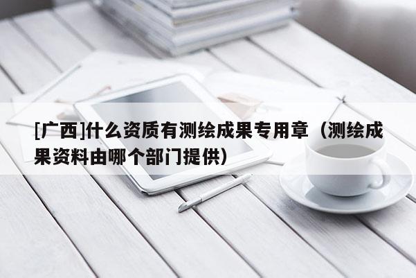 [广西]什么资质有测绘成果专用章（测绘成果资料由哪个部门提供）