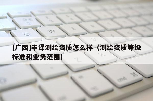 [广西]丰泽测绘资质怎么样（测绘资质等级标准和业务范围）