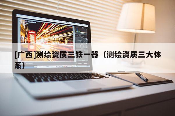 [广西]测绘资质三铁一器（测绘资质三大体系）