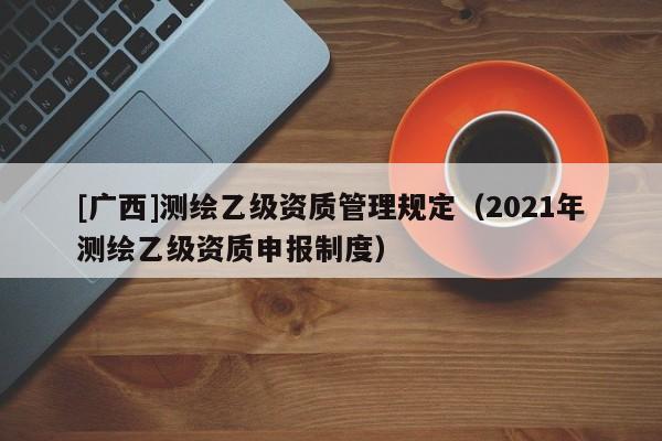[广西]测绘乙级资质管理规定（2021年测绘乙级资质申报制度）