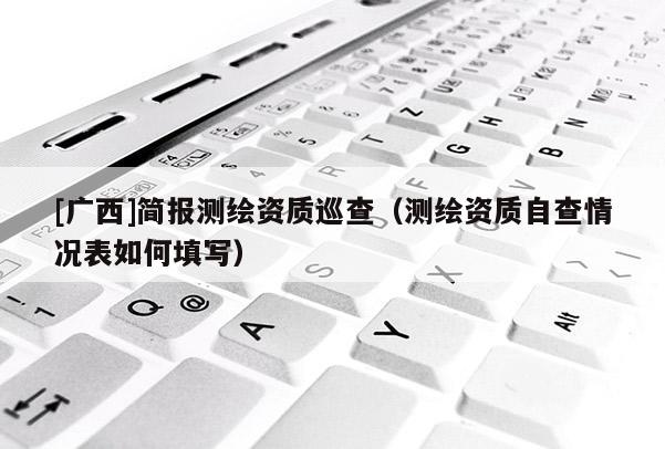 [广西]简报测绘资质巡查（测绘资质自查情况表如何填写）
