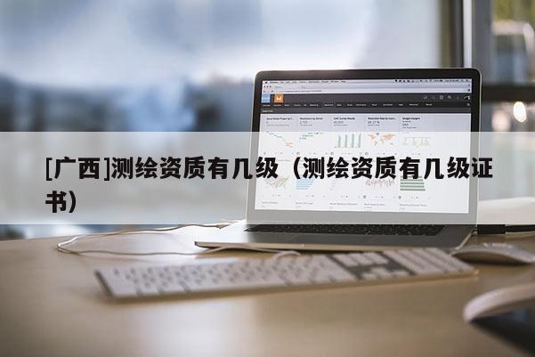 [广西]测绘资质有几级（测绘资质有几级证书）