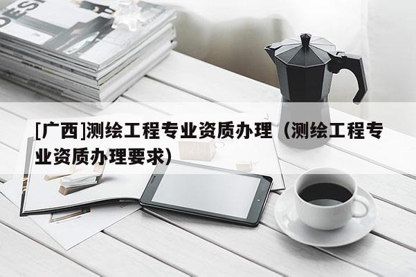 [广西]测绘工程专业资质办理（测绘工程专业资质办理要求）