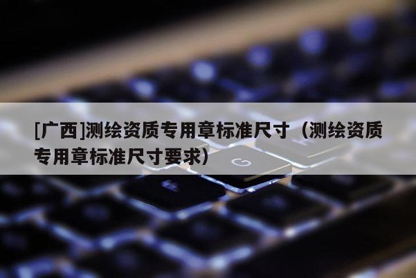 [广西]测绘资质专用章标准尺寸（测绘资质专用章标准尺寸要求）