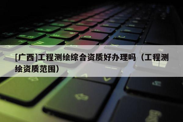 [广西]工程测绘综合资质好办理吗（工程测绘资质范围）