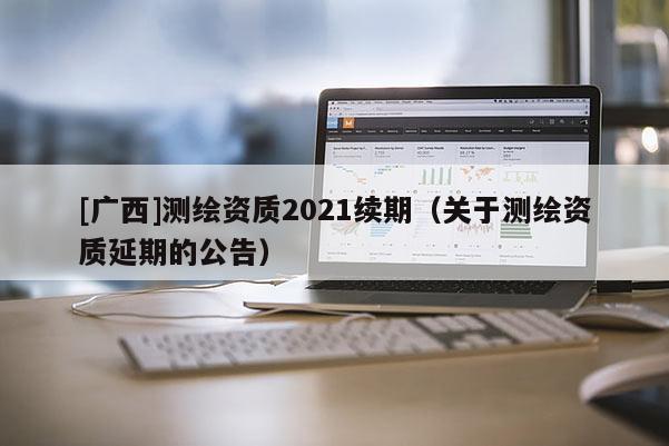 [广西]测绘资质2021续期（关于测绘资质延期的公告）