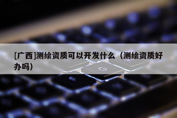 [广西]测绘资质可以开发什么（测绘资质好办吗）
