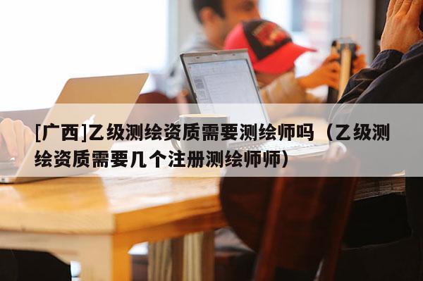 [广西]乙级测绘资质需要测绘师吗（乙级测绘资质需要几个注册测绘师师）