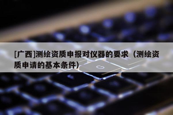 [广西]测绘资质申报对仪器的要求（测绘资质申请的基本条件）
