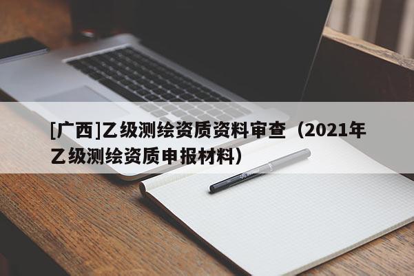 [广西]乙级测绘资质资料审查（2021年乙级测绘资质申报材料）