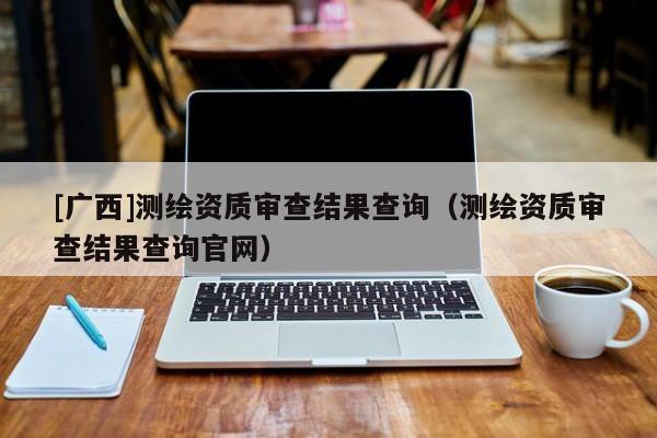 [广西]测绘资质审查结果查询（测绘资质审查结果查询官网）