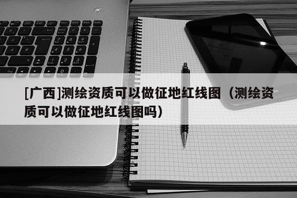 [广西]测绘资质可以做征地红线图（测绘资质可以做征地红线图吗）