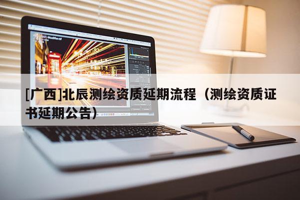 [广西]北辰测绘资质延期流程（测绘资质证书延期公告）