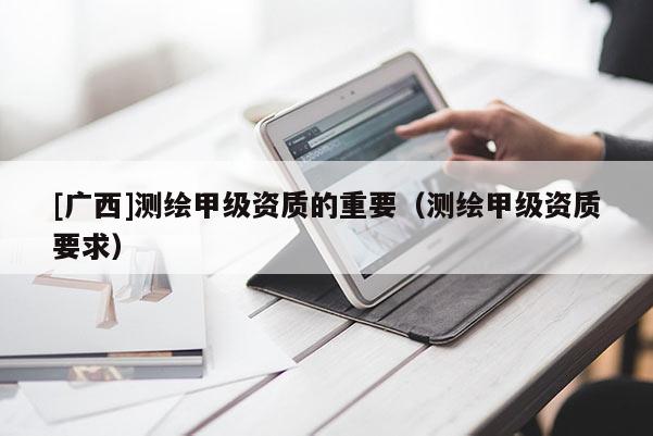 [广西]测绘甲级资质的重要（测绘甲级资质要求）