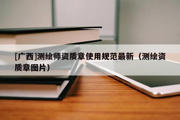 [广西]测绘师资质章使用规范最新（测绘资质章图片）