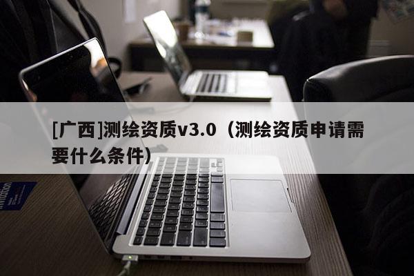 [广西]测绘资质v3.0（测绘资质申请需要什么条件）