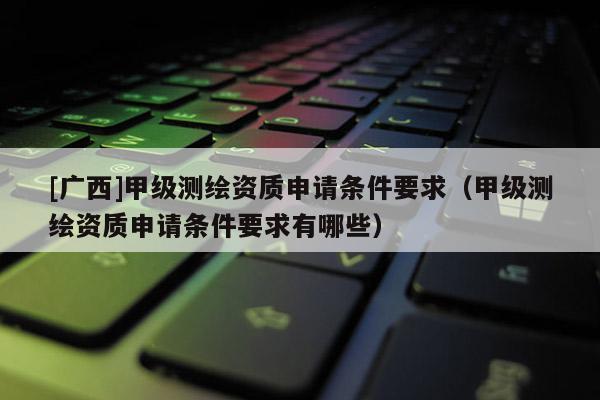 [广西]甲级测绘资质申请条件要求（甲级测绘资质申请条件要求有哪些）