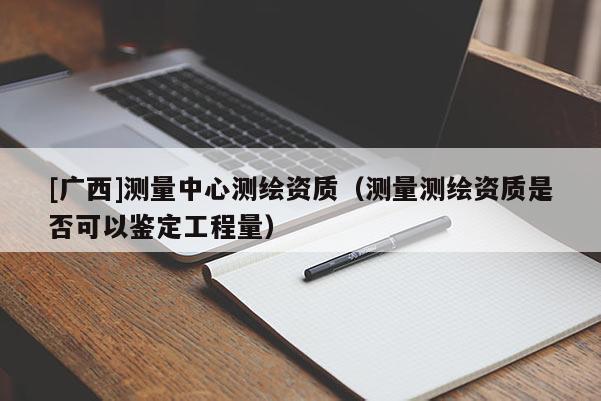 [广西]测量中心测绘资质（测量测绘资质是否可以鉴定工程量）