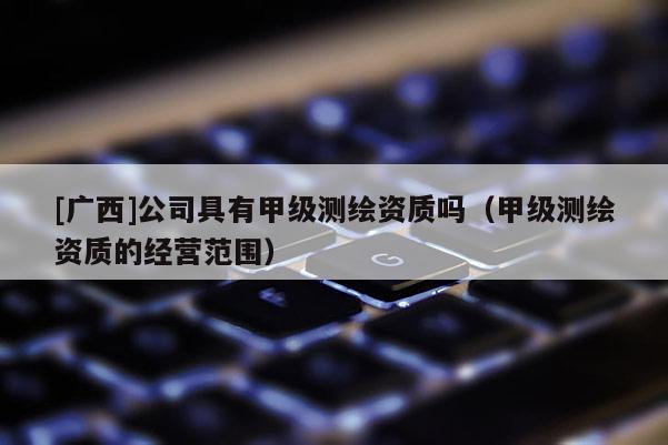 [广西]公司具有甲级测绘资质吗（甲级测绘资质的经营范围）