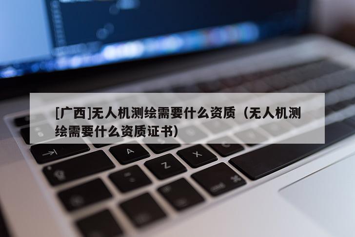 [广西]无人机测绘需要什么资质（无人机测绘需要什么资质证书）