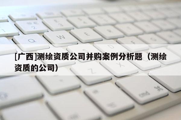 [广西]测绘资质公司并购案例分析题（测绘资质的公司）