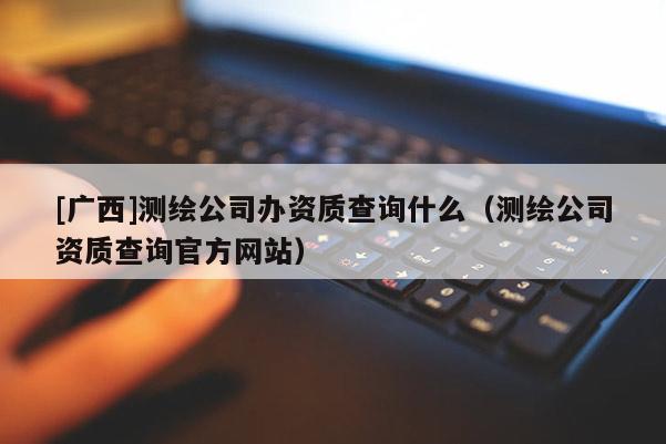 [广西]测绘公司办资质查询什么（测绘公司资质查询官方网站）
