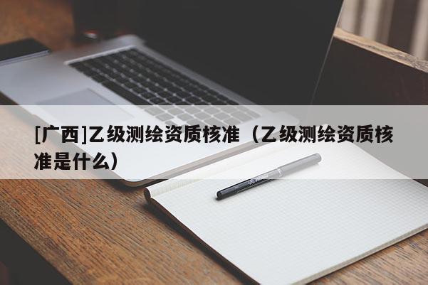 [广西]乙级测绘资质核准（乙级测绘资质核准是什么）
