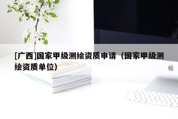 [广西]国家甲级测绘资质申请（国家甲级测绘资质单位）