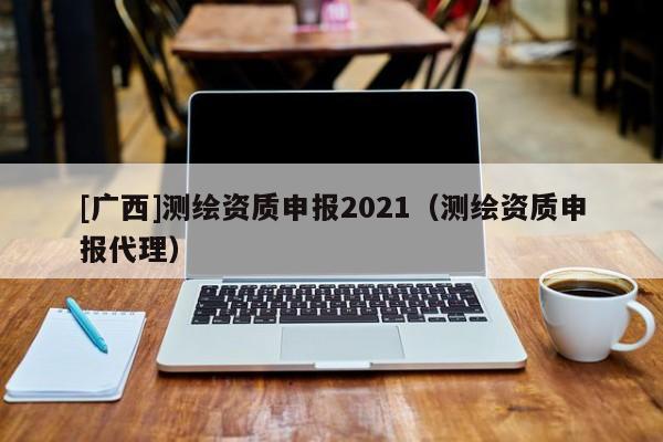 [广西]测绘资质申报2021（测绘资质申报代理）