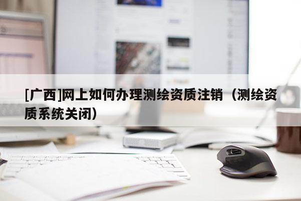 [广西]网上如何办理测绘资质注销（测绘资质系统关闭）