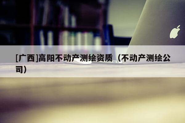 [广西]高阳不动产测绘资质（不动产测绘公司）
