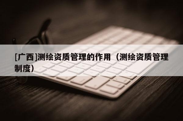 [广西]测绘资质管理的作用（测绘资质管理制度）