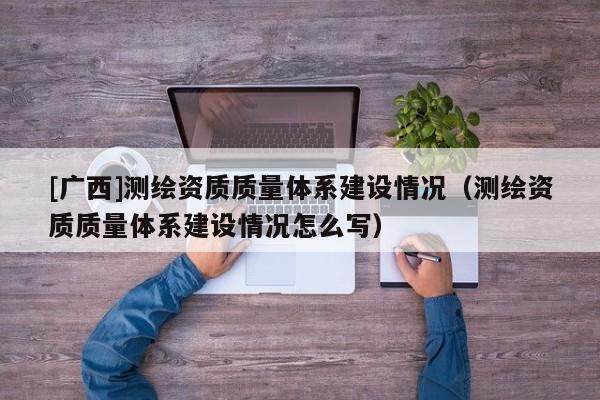 [广西]测绘资质质量体系建设情况（测绘资质质量体系建设情况怎么写）