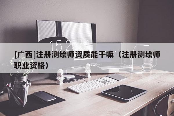[广西]注册测绘师资质能干嘛（注册测绘师职业资格）