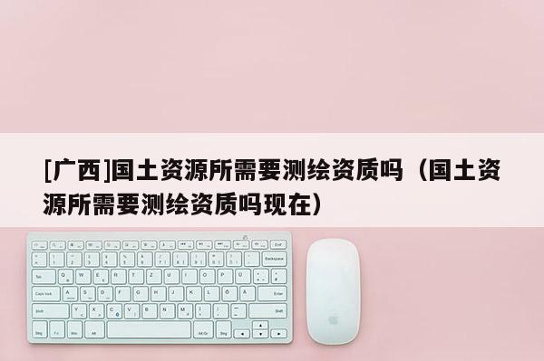 [广西]国土资源所需要测绘资质吗（国土资源所需要测绘资质吗现在）