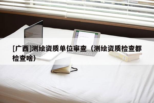 [广西]测绘资质单位审查（测绘资质检查都检查啥）