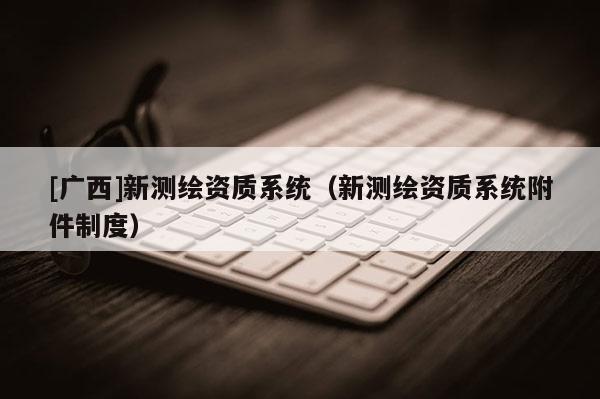 [广西]新测绘资质系统（新测绘资质系统附件制度）