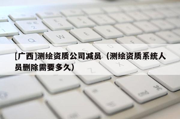 [广西]测绘资质公司减员（测绘资质系统人员删除需要多久）